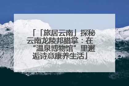 「旅居云南」探秘云南龙陵邦腊掌：在“温泉博物馆”里邂逅诗意康养生活
