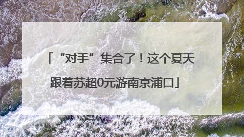 “对手”集合了！这个夏天跟着苏超0元游南京浦口