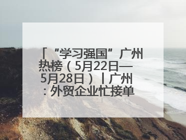 “学习强国”广州热榜（5月22日—5月28日）丨广州：外贸企业忙接单 港口码头忙出货