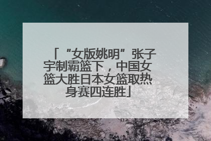 “女版姚明”张子宇制霸篮下，中国女篮大胜日本女篮取热身赛四连胜