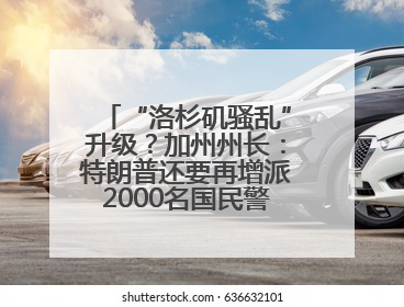 “洛杉矶骚乱”升级？加州州长：特朗普还要再增派2000名国民警卫队！