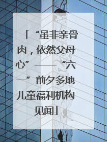 “虽非亲骨肉，依然父母心”——“六一”前夕多地儿童福利机构见闻