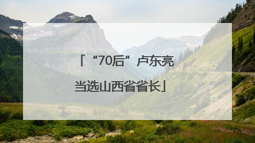 “70后”卢东亮当选山西省省长