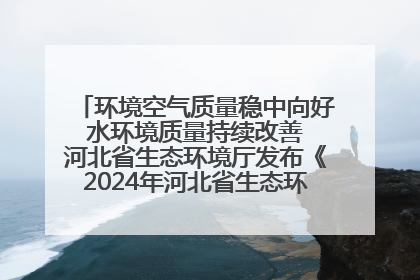环境空气质量稳中向好 水环境质量持续改善 河北省生态环境厅发布《2024年河北省生态环境状况公报》