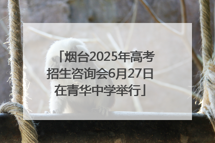 烟台2025年高考招生咨询会6月27日在青华中学举行