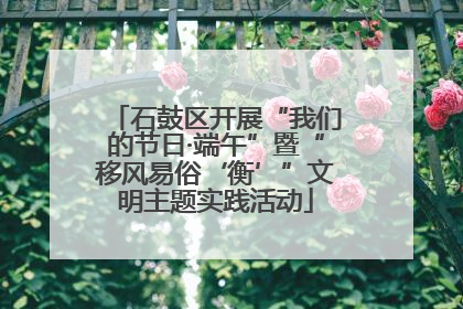 石鼓区开展“我们的节日·端午”暨“移风易俗‘衡’”文明主题实践活动