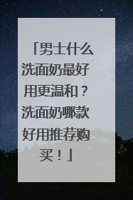 男士什么洗面奶最好用更温和？洗面奶哪款好用推荐购买！