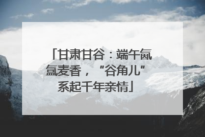 甘肃甘谷：端午氤氲麦香，“谷角儿”系起千年亲情