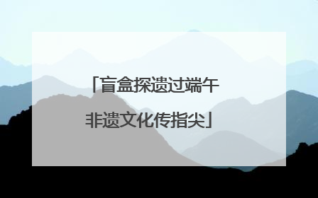 盲盒探遗过端午 非遗文化传指尖