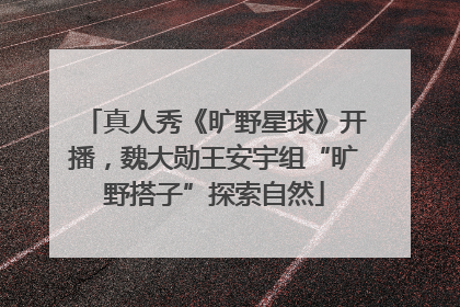 真人秀《旷野星球》开播，魏大勋王安宇组“旷野搭子”探索自然