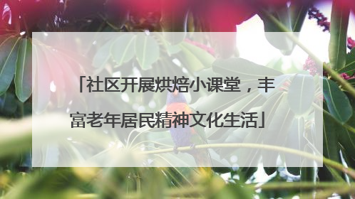社区开展烘焙小课堂，丰富老年居民精神文化生活