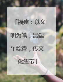 福建：以文明为笔，品端午粽香，传文化纽带