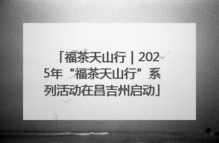 福茶天山行｜2025年“福茶天山行”系列活动在昌吉州启动