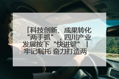 科技创新、成果转化“两手抓”，四川产业发展按下“快进键”丨牢记嘱托 奋力打造两高地两基地一屏障