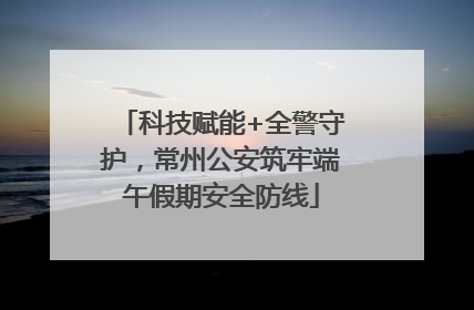 科技赋能+全警守护，常州公安筑牢端午假期安全防线