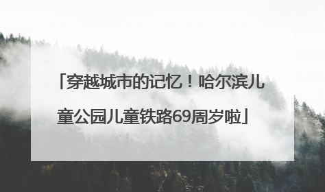 穿越城市的记忆！哈尔滨儿童公园儿童铁路69周岁啦