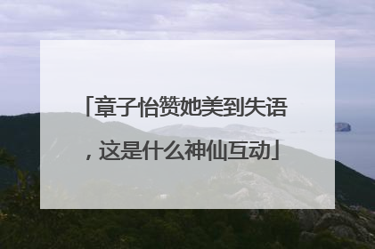 章子怡赞她美到失语，这是什么神仙互动