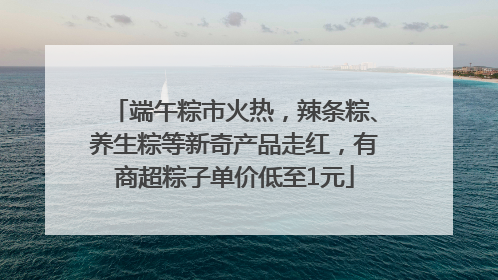 端午粽市火热，辣条粽、养生粽等新奇产品走红，有商超粽子单价低至1元