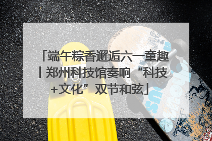端午粽香邂逅六一童趣丨郑州科技馆奏响“科技+文化”双节和弦