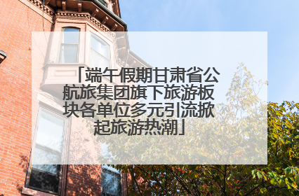 端午假期甘肃省公航旅集团旗下旅游板块各单位多元引流掀起旅游热潮