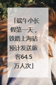 端午小长假第一天，铁路上海站预计发送旅客64.5万人次