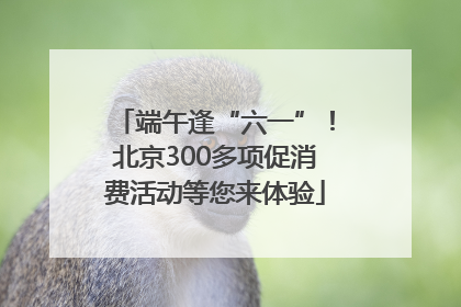 端午逢“六一”！北京300多项促消费活动等您来体验