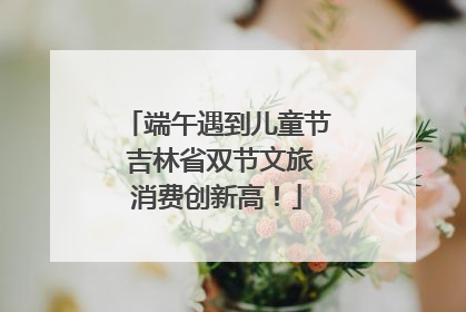端午遇到儿童节 吉林省双节文旅消费创新高！