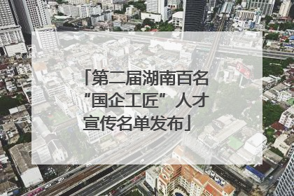 第二届湖南百名“国企工匠”人才宣传名单发布