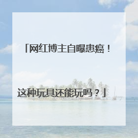 网红博主自曝患癌！这种玩具还能玩吗？