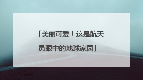 美丽可爱！这是航天员眼中的地球家园