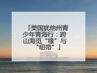 美国犹他州青少年青海行：跨山海觅“缘”与“纽带”