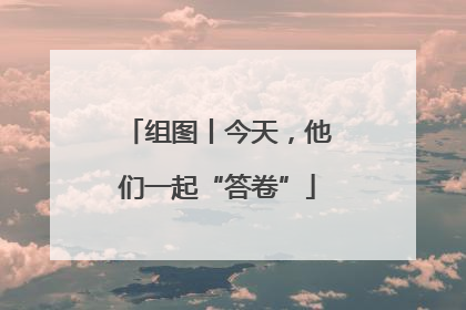 组图丨今天，他们一起“答卷”
