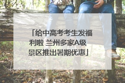 给中高考考生发福利啦 兰州多家A级景区推出暑期优惠