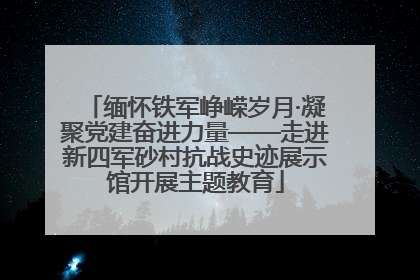 缅怀铁军峥嵘岁月·凝聚党建奋进力量——走进新四军砂村抗战史迹展示馆开展主题教育