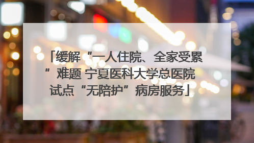 缓解“一人住院、全家受累”难题 宁夏医科大学总医院试点“无陪护”病房服务