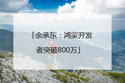 余承东：鸿蒙开发者突破800万