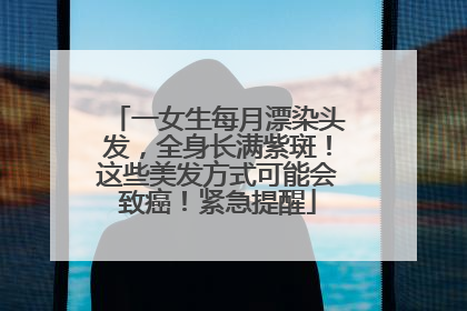 一女生每月漂染头发，全身长满紫斑！这些美发方式可能会致癌！紧急提醒