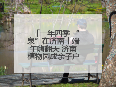 一年四季 “泉”在济南丨端午嗨翻天 济南植物园成亲子户外热门打卡地