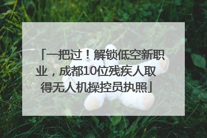 一把过！解锁低空新职业，成都10位残疾人取得无人机操控员执照