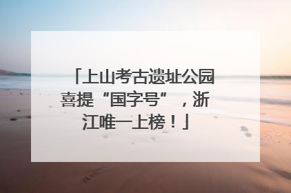 上山考古遗址公园喜提“国字号”，浙江唯一上榜！
