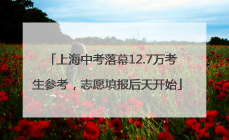 上海中考落幕12.7万考生参考，志愿填报后天开始