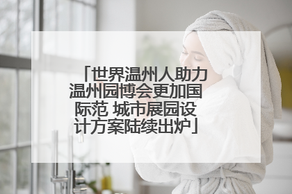 世界温州人助力温州园博会更加国际范 城市展园设计方案陆续出炉