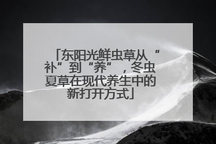 东阳光鲜虫草从“补”到“养”，冬虫夏草在现代养生中的新打开方式