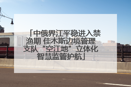 中俄界江平稳进入禁渔期 佳木斯边境管理支队“空江地”立体化智慧监管护航