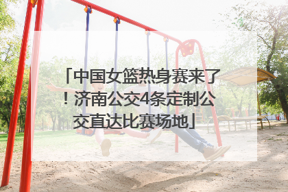 中国女篮热身赛来了！济南公交4条定制公交直达比赛场地