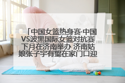 中国女篮热身赛·中国VS波黑国际女篮对抗赛下月在济南举办 济南姑娘张子宇有望在家门口迎来国家队首秀