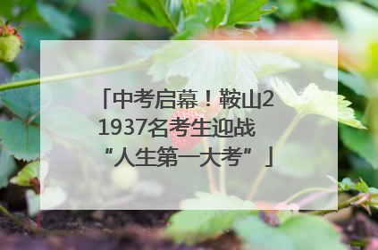 中考启幕！鞍山21937名考生迎战“人生第一大考”