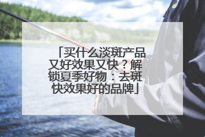 买什么淡斑产品又好效果又快？解锁夏季好物：去斑快效果好的品牌