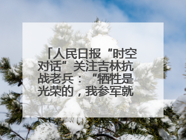 人民日报“时空对话”关注吉林抗战老兵：“牺牲是光荣的，我参军就不怕死”