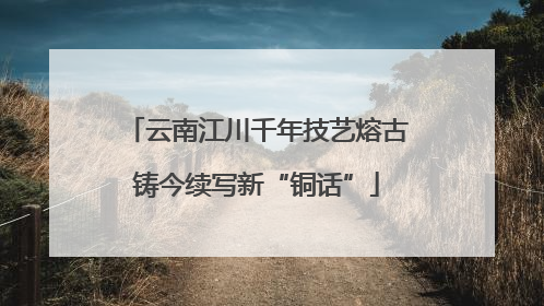云南江川千年技艺熔古铸今续写新“铜话”
